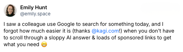 image.png Post on Bluesky by Emily Hunt which reads: I saw a colleague use Google to search for something today, and I forgot how much easier it is (thanks Kagi!) when you don't have to scroll through a sloppy AI answer & loads of sponsored links to get what you need