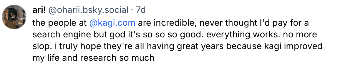 Bluesky post from ari! which says: the people at @kagi.com are incredible, never thought I'd pay for a search engine but god it's so so so good. everything works. no more slop. i truly hope they're all having great years because kagi improved my life and research so much