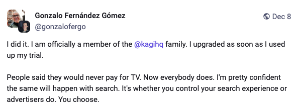 image.png Mastodon post from Gonzalo Fernandez Gomez stating: I did it. I am officially a member of the Kagi family. I upgraded as soon as I used up my trial. People said they would never pay for TV. Now everybody does. I'm pretty confident the same will happen with search. It's whether you control your search experience or advertisers do. You choose.