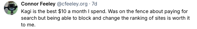 Bluesky post from Connor Feeley saying Kagi is worth the monthly
subscription and that despite being on the fence about paying for search,
being able to block and change the ranking of sites is worth it to
him