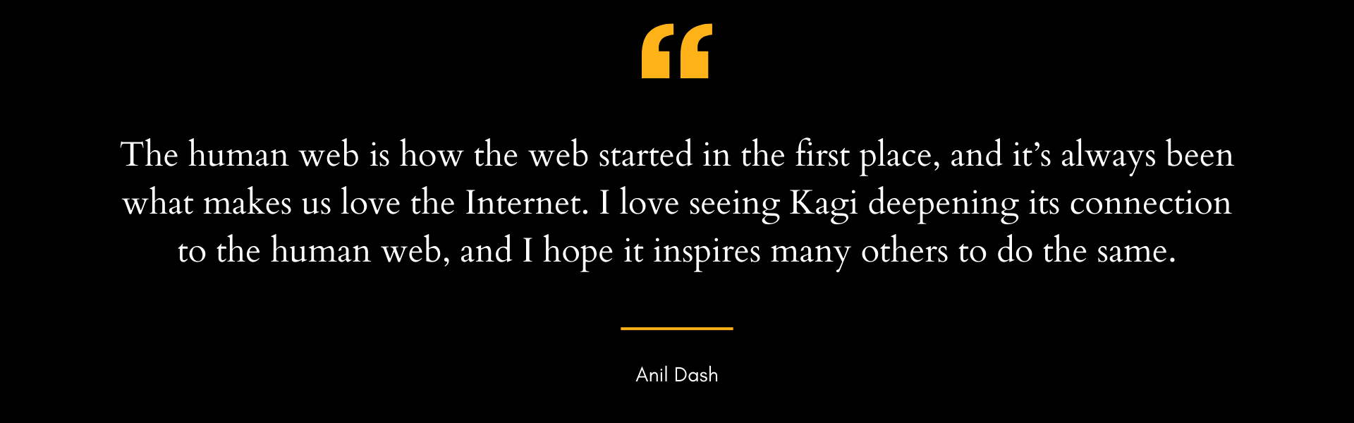 Quote by Anil Dash on a black background: "The human web is how the web started in the first place, and it's always been what makes us love the Internet. I love seeing Kagi deepening its connection to the human web, and I hope it inspires many others to do the same."