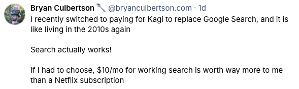 Screenshot from Bluesky of a post by Bryan Culberson which states: I
recently switched to paying for Kagi to replace Google Search, and it is like
living in the 2010s again. Search actually works! If I had to choose 10
dollars a month for working search is worth way more to me than a Netflix
subscription.