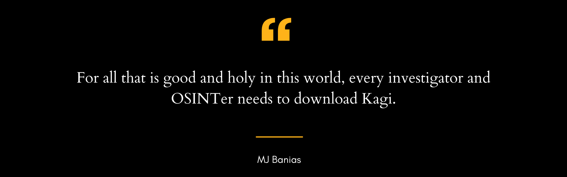 Quote graphic with black background and yellow quotation marks reading: For all that is good and holy in this world, every investigator and OSINTer needs to download Kagi attributed to MJ Banias