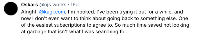 Bluesky post from the user "Oskars" which reads: Alright,
@kagi.com
, I'm hooked. I've been trying it out for a while, and now I don't even want to think about going back to something else. One of the easiest subscriptions to agree to. So much time saved not looking at garbage that isn't what I was searching for.