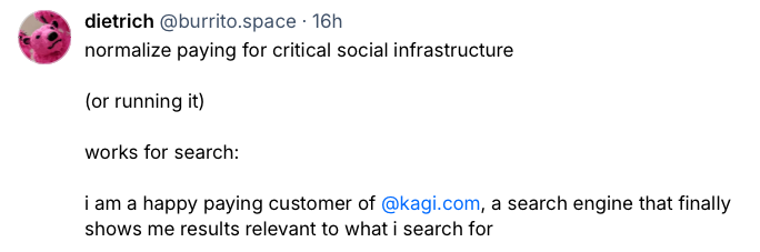Social media post from dietrich at burrito.space reading: "normalize paying
for critical social infrastructure (or running it) works for search: i am a
happy paying customer of kagi.com, a search engine that finally shows me
results relevant to what i search
for"
