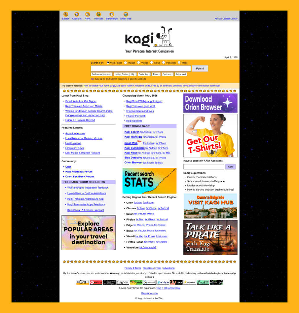 Kagi's April Fools' homepage redesigned as a 1990s web portal, with a bright
orange/yellow color scheme, starry border, retro logo, a "Fetch!" search
button, nostalgic suggested searches like "Dial-up or ISDN?", sections for
blog posts, app downloads, and community links, sidebar ads for Orion Browser
and Kagi merch, and a deliberately broken PHP visitor counter in the
footer.