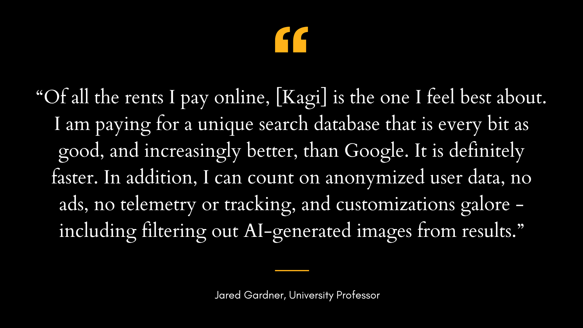 Testimonial from Jared Gardner which reads: Of all the rents I pay online, Kagi is the one I feel best about. I am paying for a unique search database that is every bit as good, and increasingly better, than Google. It is definitely faster. In addition, I can count on anonymized user data, no ads, no telemetry or tracking, and customizations galore -including filtering out AI-generated images from results.